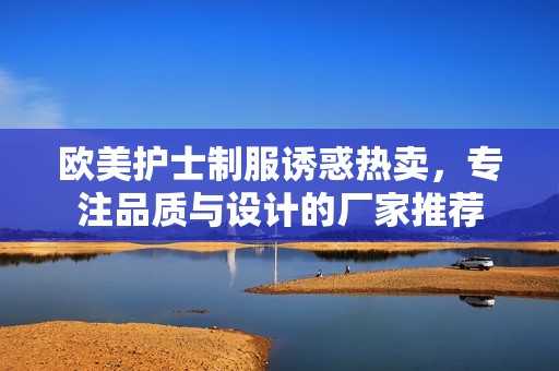 欧美护士制服诱惑热卖，专注品质与设计的厂家推荐