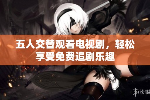 五人交替观看电视剧，轻松享受免费追剧乐趣