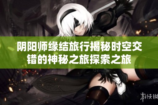 阴阳师缘结旅行揭秘时空交错的神秘之旅探索之旅