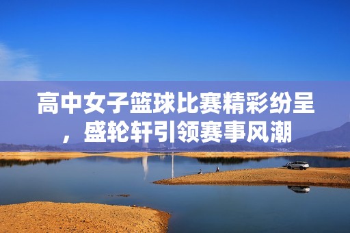 高中女子篮球比赛精彩纷呈，盛轮轩引领赛事风潮