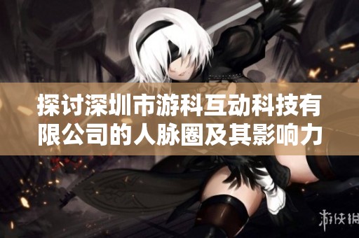 探讨深圳市游科互动科技有限公司的人脉圈及其影响力分析