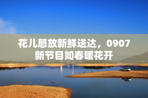 花儿怒放新鲜送达，0907新节目如春暖花开