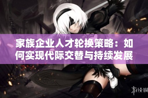 家族企业人才轮换策略：如何实现代际交替与持续发展