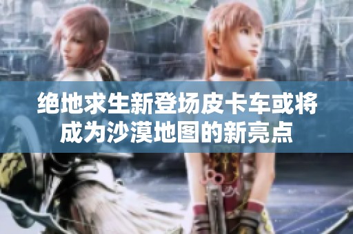 绝地求生新登场皮卡车或将成为沙漠地图的新亮点