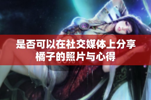 是否可以在社交媒体上分享橘子的照片与心得