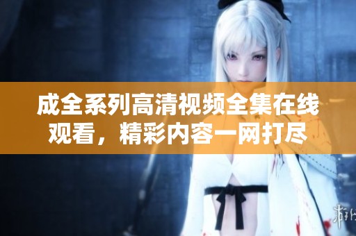 成全系列高清视频全集在线观看，精彩内容一网打尽