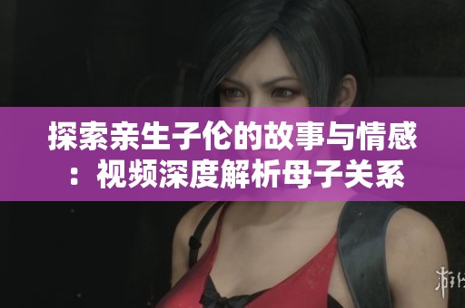 探索亲生子伦的故事与情感：视频深度解析母子关系
