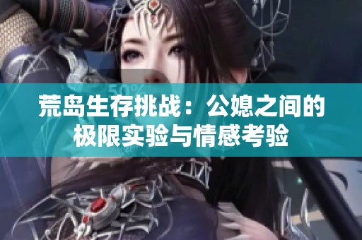 荒岛生存挑战：公媳之间的极限实验与情感考验
