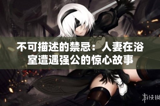 不可描述的禁忌：人妻在浴室遭遇强公的惊心故事