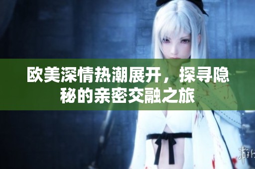 欧美深情热潮展开，探寻隐秘的亲密交融之旅