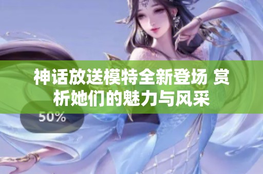神话放送模特全新登场 赏析她们的魅力与风采