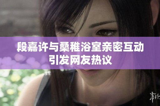 段嘉许与桑稚浴室亲密互动引发网友热议