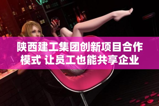 陕西建工集团创新项目合作模式 让员工也能共享企业红利