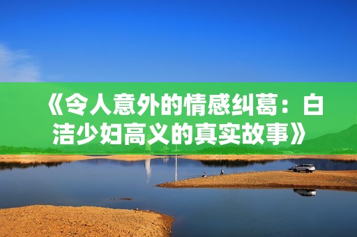 《令人意外的情感纠葛：白洁少妇高义的真实故事》