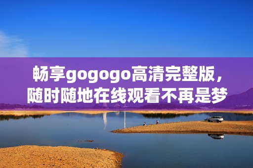 畅享gogogo高清完整版，随时随地在线观看不再是梦
