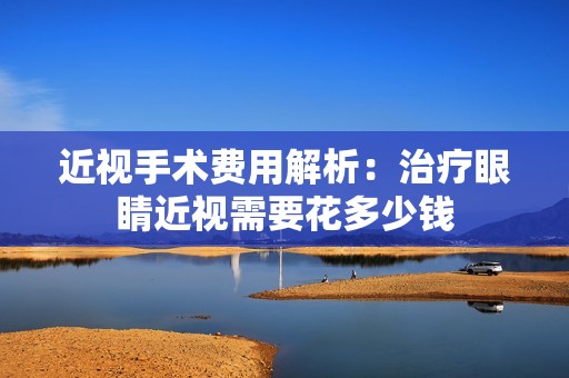 近视手术费用解析：治疗眼睛近视需要花多少钱
