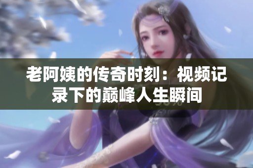 老阿姨的传奇时刻：视频记录下的巅峰人生瞬间