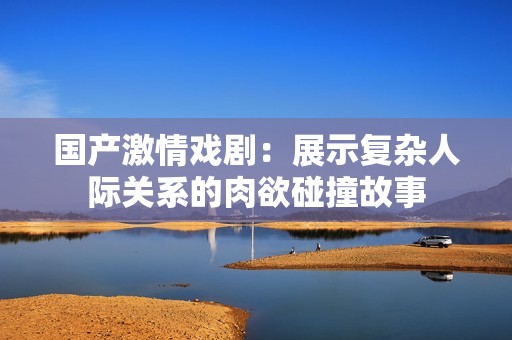 国产激情戏剧：展示复杂人际关系的肉欲碰撞故事