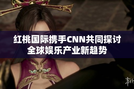 红桃国际携手CNN共同探讨全球娱乐产业新趋势