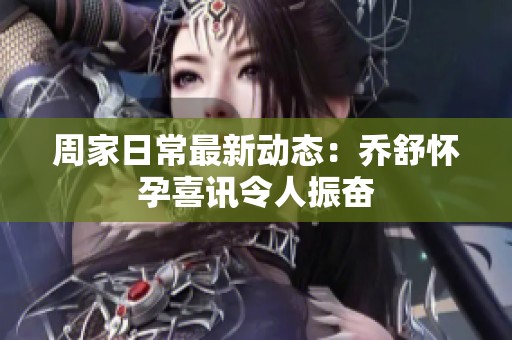 周家日常最新动态：乔舒怀孕喜讯令人振奋