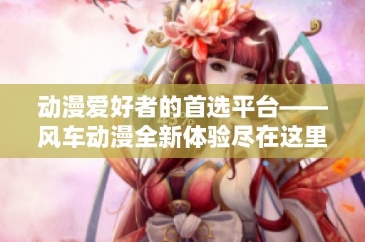 动漫爱好者的首选平台——风车动漫全新体验尽在这里