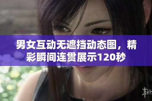 男女互动无遮挡动态图，精彩瞬间连贯展示120秒