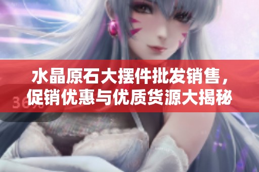 水晶原石大摆件批发销售，促销优惠与优质货源大揭秘