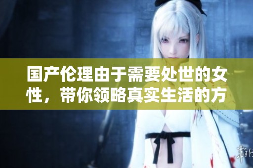 国产伦理由于需要处世的女性，带你领略真实生活的方方面面