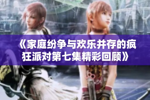 《家庭纷争与欢乐并存的疯狂派对第七集精彩回顾》