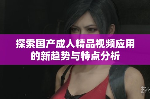 探索国产成人精品视频应用的新趋势与特点分析