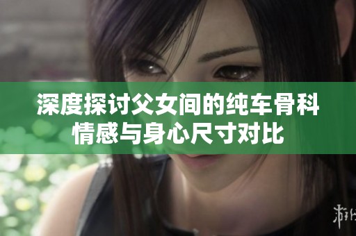 深度探讨父女间的纯车骨科情感与身心尺寸对比