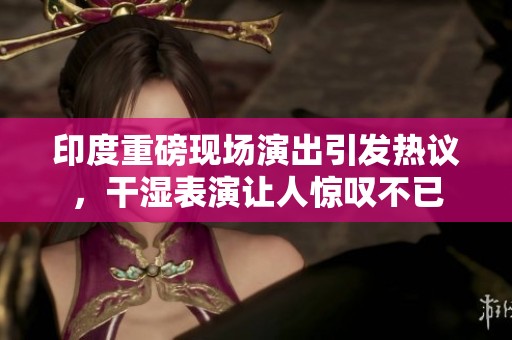 印度重磅现场演出引发热议，干湿表演让人惊叹不已