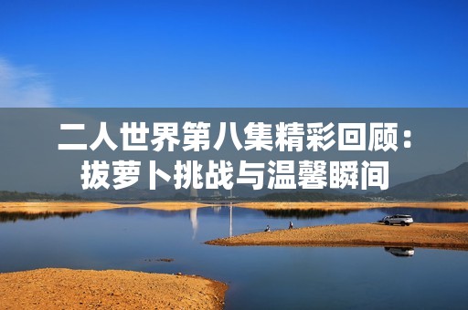 二人世界第八集精彩回顾：拔萝卜挑战与温馨瞬间