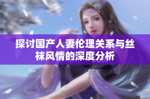探讨国产人妻伦理关系与丝袜风情的深度分析