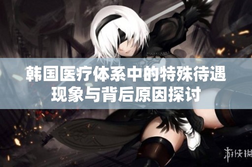 韩国医疗体系中的特殊待遇现象与背后原因探讨