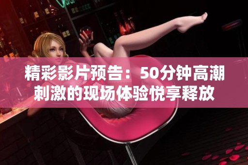 精彩影片预告：50分钟高潮刺激的现场体验悦享释放
