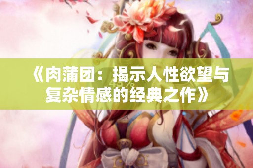 《肉蒲团：揭示人性欲望与复杂情感的经典之作》