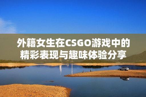 外籍女生在CSGO游戏中的精彩表现与趣味体验分享