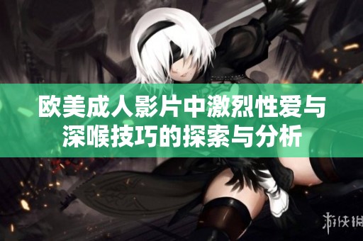 欧美成人影片中激烈性爱与深喉技巧的探索与分析