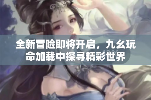 全新冒险即将开启，九幺玩命加载中探寻精彩世界