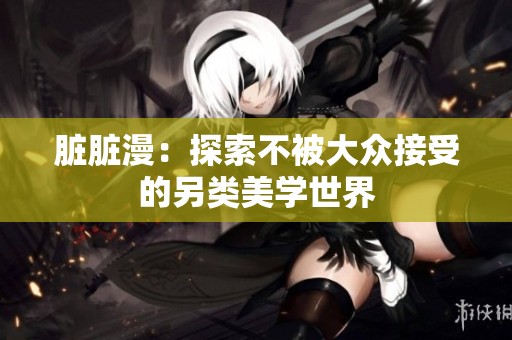 脏脏漫：探索不被大众接受的另类美学世界