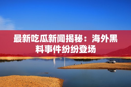 最新吃瓜新闻揭秘：海外黑料事件纷纷登场