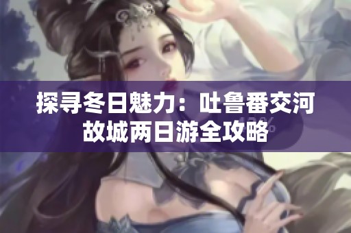 探寻冬日魅力：吐鲁番交河故城两日游全攻略