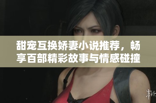 甜宠互换娇妻小说推荐，畅享百部精彩故事与情感碰撞