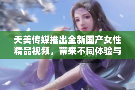 天美传媒推出全新国产女性精品视频，带来不同体验与享受