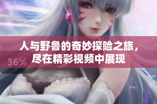 人与野鲁的奇妙探险之旅，尽在精彩视频中展现