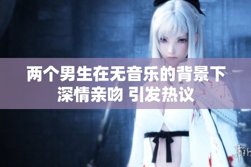 两个男生在无音乐的背景下深情亲吻 引发热议