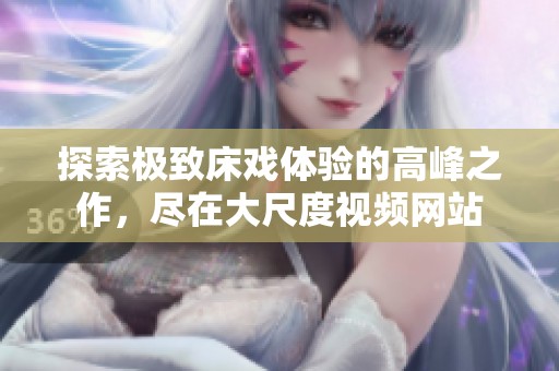 探索极致床戏体验的高峰之作，尽在大尺度视频网站