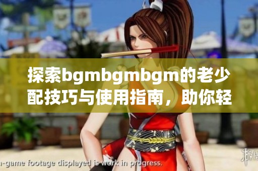 探索bgmbgmbgm的老少配技巧与使用指南，助你轻松上手