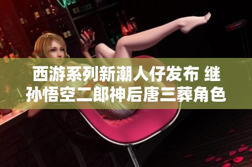 西游系列新潮人仔发布 继孙悟空二郎神后唐三葬角色登场